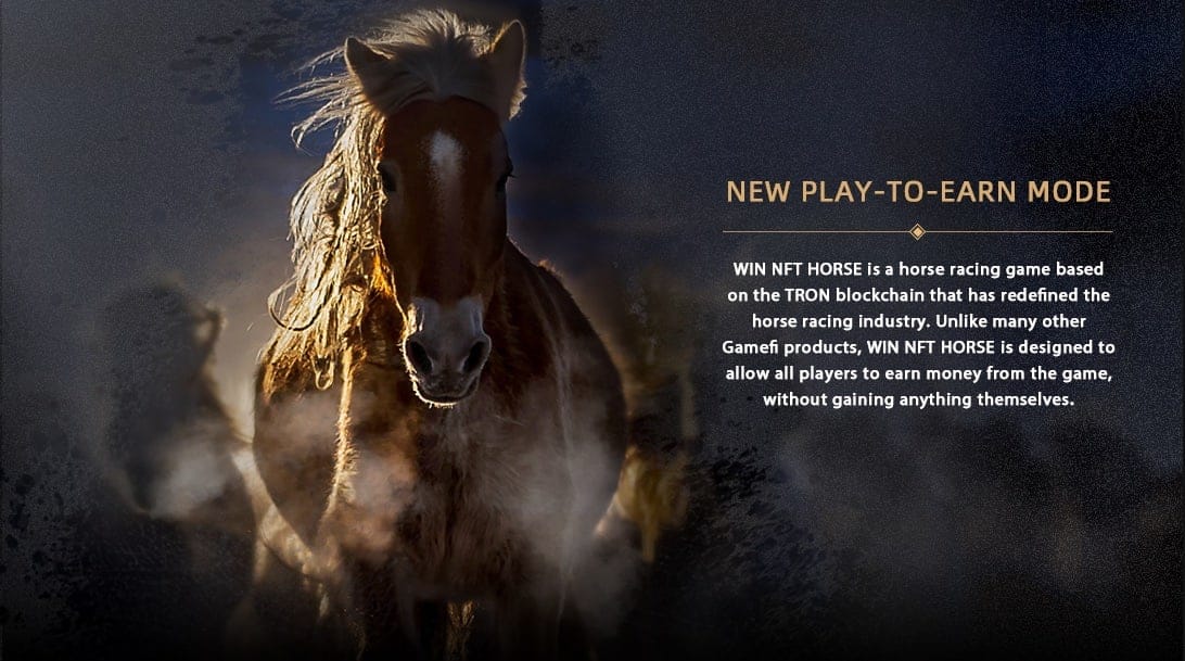 WIN NFT HORSE is a horse racing game based on the TRON blockchain that has redefined the horse racing industry. Unlike many other Gamefi product, WIN NFT HORSE is designed to allow all players to earn money from the game, without gaining anything themselves
